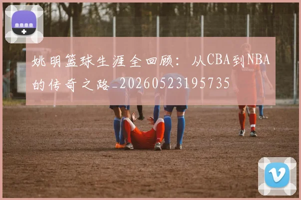 姚明篮球生涯全回顾：从CBA到NBA的传奇之路_20260523195735