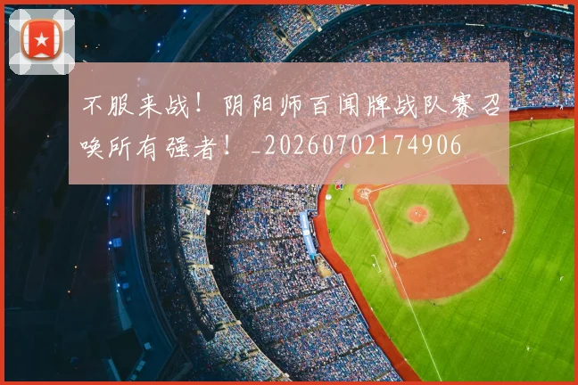 不服来战！阴阳师百闻牌战队赛召唤所有强者！_20260702174906