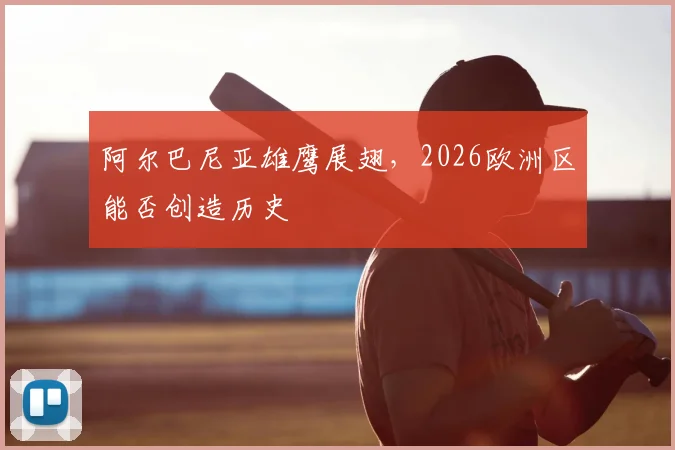 阿尔巴尼亚雄鹰展翅,2026欧洲区能否创造历史