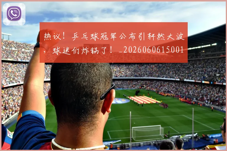 热议!乒乓球冠军公布引轩然大波,球迷们炸锅了!_20260606150019