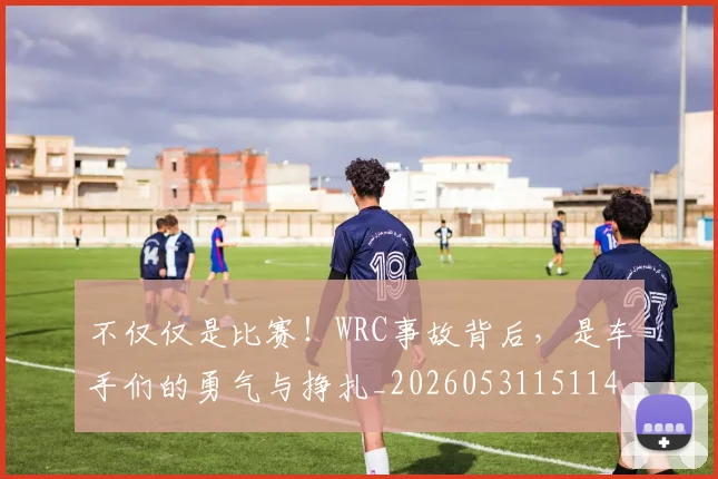 不仅仅是比赛!WRC事故背后,是车手们的勇气与挣扎_20260531151146