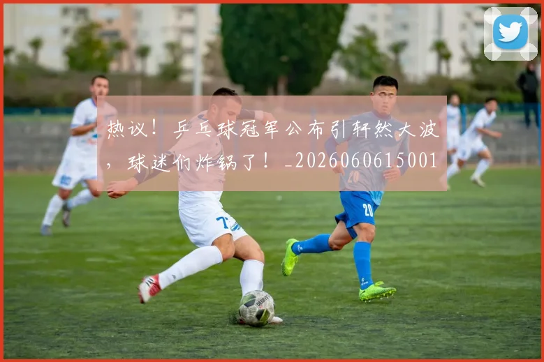 热议!乒乓球冠军公布引轩然大波,球迷们炸锅了!_20260606150019