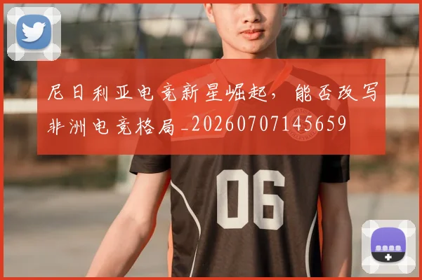 尼日利亚电竞新星崛起,能否改写非洲电竞格局_20260707145659