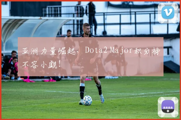 亚洲力量崛起，Dota2 Major积分榜不容小觑！