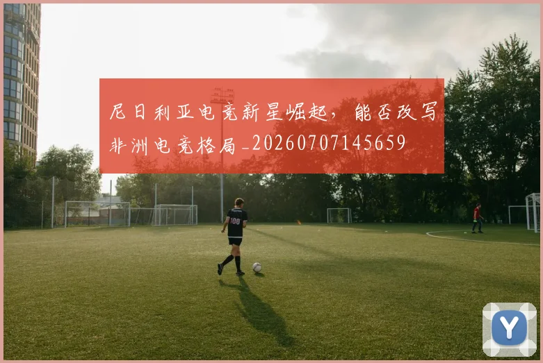 尼日利亚电竞新星崛起，能否改写非洲电竞格局_20260707145659