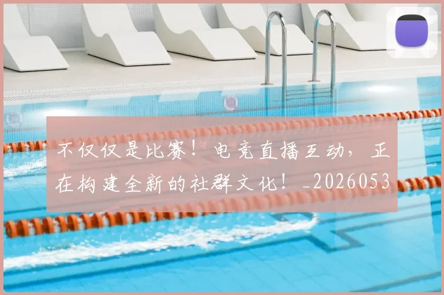 不仅仅是比赛!电竞直播互动,正在构建全新的社群文化!_20260531151147