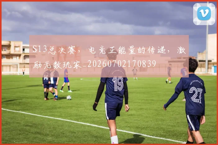 S13总决赛，电竞正能量的传递，激励无数玩家_20260702170839