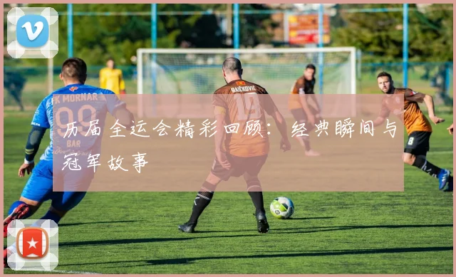 历届全运会精彩回顾:经典瞬间与冠军故事