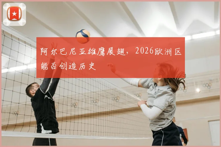 阿尔巴尼亚雄鹰展翅，2026欧洲区能否创造历史