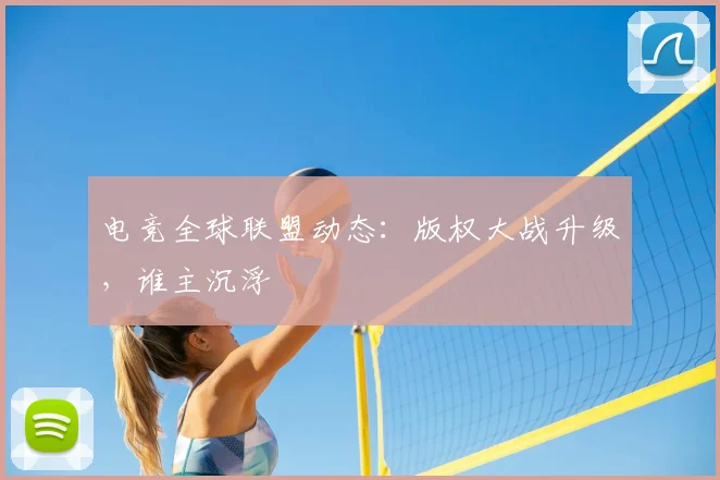 电竞全球联盟动态：版权大战升级，谁主沉浮