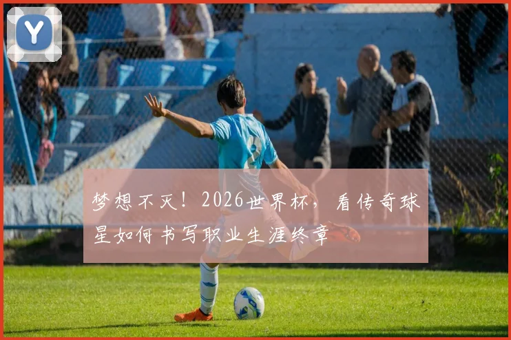 梦想不灭！2026世界杯，看传奇球星如何书写职业生涯终章